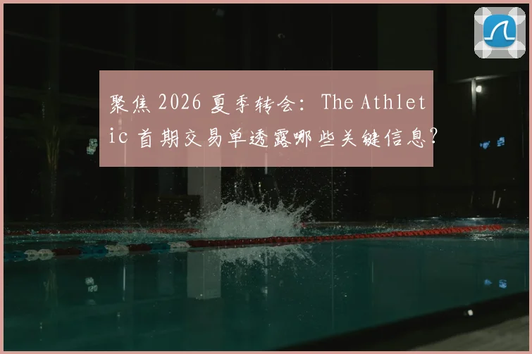 聚焦 2026 夏季转会：The Athletic 首期交易单透露哪些关键信息？