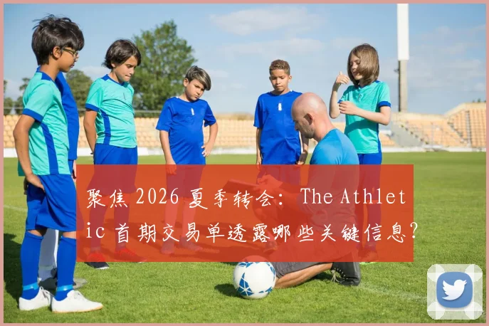 聚焦 2026 夏季转会：The Athletic 首期交易单透露哪些关键信息？