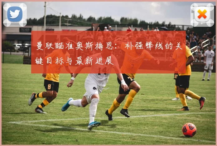 曼联瞄准奥斯梅恩:补强锋线的关键目标与最新进展