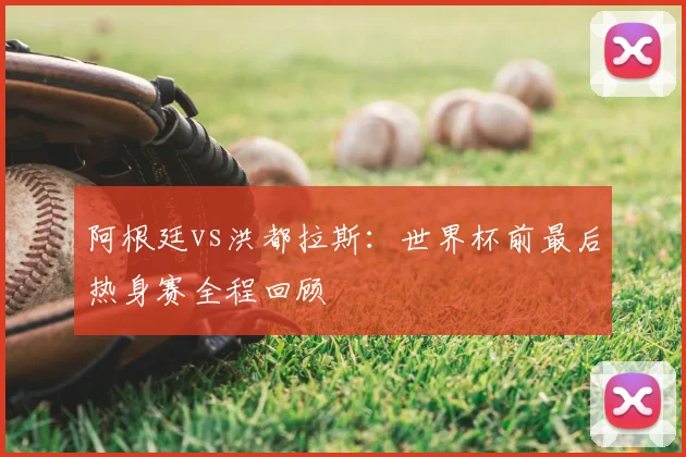 阿根廷vs洪都拉斯:世界杯前最后热身赛全程回顾