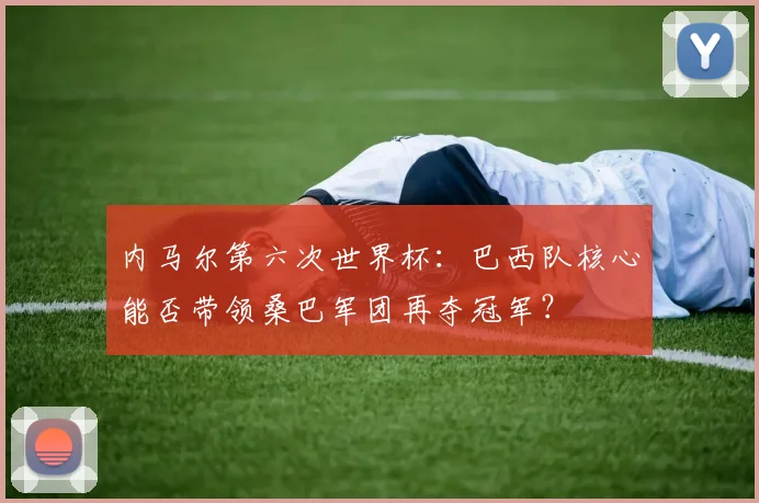 内马尔第六次世界杯：巴西队核心能否带领桑巴军团再夺冠军？